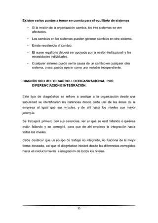 35
Existen varios puntos a tomar en cuenta para el equilibrio de sistemas
• Si la misión de la organización cambia, los tres sistemas se ven
afectados.
• Los cambios en los sistemas pueden generar cambios en otro sistema.
• Existe resistencia al cambio.
• El nuevo equilibrio deberá ser apoyado por la misión institucional y las
necesidades individuales.
• Cualquier sistema puede ser la causa de un cambio en cualquier otro
sistema, o sea, puede operar como una variable independiente.
DIAGNÓSTICO DEL DESARROLLO ORGANIZACIONAL POR
DIFERENCIACIÓN E INTEGRACIÓN.
Este tipo de diagnóstico se refiere a analizar a la organización desde una
subunidad se identificarán las carencias desde cada una de las áreas de la
empresa al igual que sus virtudes, y de ahí hasta los niveles con mayor
jerarquía.
Se trabajará primero con sus carencias, ver en qué se está fallando o quiénes
están fallando y se corregirá, para que de ahí empiece la integración hacia
todos los niveles.
Cabe destacar que un equipo de trabajo no integrado, no funciona de la mejor
forma deseada, así que el diagnóstico iniciará desde las diferencias corregidas
hasta el involucramiento e integración de todos los niveles.
 