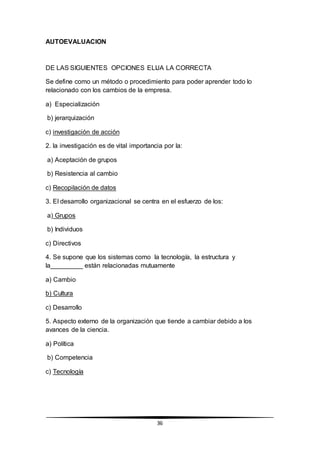 36
AUTOEVALUACION
DE LAS SIGUIENTES OPCIONES ELIJA LA CORRECTA
Se define como un método o procedimiento para poder aprender todo lo
relacionado con los cambios de la empresa.
a) Especialización
b) jerarquización
c) investigación de acción
2. la investigación es de vital importancia por la:
a) Aceptación de grupos
b) Resistencia al cambio
c) Recopilación de datos
3. El desarrollo organizacional se centra en el esfuerzo de los:
a) Grupos
b) Individuos
c) Directivos
4. Se supone que los sistemas como la tecnología, la estructura y
la_________ están relacionadas mutuamente
a) Cambio
b) Cultura
c) Desarrollo
5. Aspecto externo de la organización que tiende a cambiar debido a los
avances de la ciencia.
a) Política
b) Competencia
c) Tecnología
 