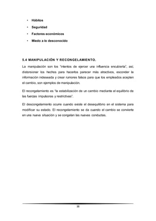 38
• Hábitos
• Seguridad
• Factores económicos
• Miedo a lo desconocido
5.4 MANIPULACIÓN Y RECONGELAMIENTO.
La manipulación son los “intentos de ejercer una influencia encubierta”, así,
distorsionar los hechos para hacerlos parecer más atractivos, esconder la
información indeseada y crear rumores falsos para que los empleados acepten
el cambio, son ejemplos de manipulación.
El recongelamiento es “la estabilización de un cambio mediante el equilibrio de
las fuerzas impulsoras y restrictivas”.
El descongelamiento ocurre cuando existe el desequilibrio en el sistema para
modificar su estado. El recongelamiento se da cuando el cambio se convierte
en una nueva situación y se congelan las nuevas conductas.
 