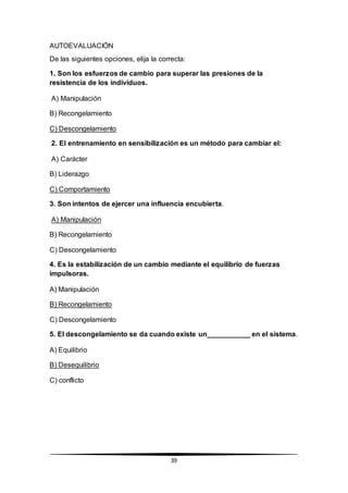 39
AUTOEVALUACIÓN
De las siguientes opciones, elija la correcta:
1. Son los esfuerzos de cambio para superar las presiones de la
resistencia de los individuos.
A) Manipulación
B) Recongelamiento
C) Descongelamiento
2. El entrenamiento en sensibilización es un método para cambiar el:
A) Carácter
B) Liderazgo
C) Comportamiento
3. Son intentos de ejercer una influencia encubierta.
A) Manipulación
B) Recongelamiento
C) Descongelamiento
4. Es la estabilización de un cambio mediante el equilibrio de fuerzas
impulsoras.
A) Manipulación
B) Recongelamiento
C) Descongelamiento
5. El descongelamiento se da cuando existe un___________ en el sistema.
A) Equilibrio
B) Desequilibrio
C) conflicto
 