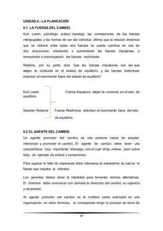 40
UNIDAD 6 - LA PLANEACIÓN
6.1 LA FUERZA DEL CAMBIO.
Kurt Lewin, psicólogo polaco investigó las correlaciones de las fuerzas
intergrupales y las formas de ser del individuo, afirma que la relación dinámica
que se obtiene entre estas dos fuerzas se puede cambiar en una de
dos direcciones: añadiendo o aumentando las fuerzas impulsivas, o
removiendo o disminuyendo las fuerzas restrictivas.
Robbins, por su parte, dice “que las fuerzas impulsoras son las que
alejan la conducta en el estado de equilibrio, y las fuerzas restrictivas
estorban el movimiento fuera del estado de equilibrio”
Kurt Lewis Fuerza Impulsora: alejan la conducta en el edo. de
equilibrio
Stephen Robbins Fuerza Restrictiva: estorban el movimiento fuera del edo.
de equilibrio.
6.2 EL AGENTE DEL CAMBIO.
Un agente promotor del cambio es una persona capaz de aceptar,
interiorizar y promover el cambio. El agente de cambio debe tener una
característica muy importante: liderazgo, con el cual dirija, motive, pero sobre
todo, de ejemplo de actitud y compromiso.
Para superar la falta de esperanza debe reforzarse la autoestima, la cual es la
fuerza que impulsa la voluntad.
Los gerentes deben tener la habilidad para fomentar normas alternativas.
El directivo debe comunicar con claridad la dirección del cambio, su urgencia
y necesidad.
Al agente promotor del cambio se le confiere cierta autoridad en una
organización, en otros términos, le corresponde dirigir el proceso de toma de
 
