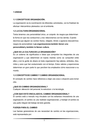 1
1 UNIDAD
1.1 CONCEPTO DE ORGANIZACIÓN.
La organización es la coordinación de diferentes actividades, con la finalidad de
efectuar intercambios planeados con el ambiente.
1.2 LA CULTURA ORGANIZACIONAL
Todos tenemos una personalidad única, un conjunto de rasgos que determinan
la forma en que nos conducimos y nos relacionamos con los demás. Cuando
decimos que alguien es cordial, franco, relajado, tímido o agresivo descubrimos
rasgos de personalidad. Las organizaciones también tienen una
personalidad y también la llaman cultura.
¿QUE ES LA CULTURA DE LA ORGANIZACIÓN?
Es un sistema de significados e ideas que comparten los integrantes de una
organización y que determinan en buena medida como se comporten entre
ellos y con la gente de afuera en toda organización hay valores, símbolos, ritos,
mitos y usos que han evolucionado con el tiempo. Estos valores y experiencias
determinan en gran parte lo que perciben los empleados cómo reaccionan a su
mundo.
1.3 CONCEPTO DE CAMBIO Y CAMBIO ORGANIZACIONAL
El concepto de cambio hace referencia a dejar una cosa o situación para tomar
otra.
¿QUE ES CAMBIO ORGANIZACIONAL?
Cualquier alteración del personal, la estructura o la tecnología.
¿CON QUE ESTÁ VINCULADO EL CAMBIO ORGANIZACIONAL?
El cambio está a menudo muy vinculado con los esfuerzos innovadores de una
organización, el cambio es una realidad organizacional, y manejar el cambio es
una parte integral del trabajo de todo gerente.
FUERZA PARA EL CAMBIO
Las fuerzas generadoras de una necesidad de cambio en las organizaciones,
está representada por:
 