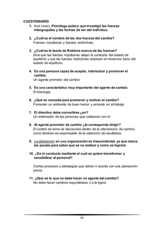 46
CUESTIONARIO
1. Kurt Lewin_Psicólogo polaco que investigó las fuerzas
intergrupales y las formas de ser del individuo.
2. ¿Cuál es el nombre de las dos fuerzas del cambio?
Fuerzas impulsoras y fuerzas restrictivas.
3. ¿Cuál es la teoría de Robbins acerca de las fuerzas?
Dice que las fuerzas impulsoras alejan la conducta del estado de
equilibrio y que las fuerzas restrictivas estorban el movernos fuera del
estado de equilibrio.
4. Es una persona capaz de aceptar, interiorizar y promover el
cambio.
Un agente promotor del cambio
5. Es una característica muy importante del agente de cambio.
El liderazgo
6. ¿Qué se necesita para promover y motivar el cambio?
Fomentar un ambiente de buen humor y armonía en el trabajo
7. El directivo debe convertirse ¿en?
Un entrenador de las personas que colaboran con el
8. Al agente promotor de cambio ¿le corresponde dirigir?
El control de toma de decisiones dentro de la intervención de cambio,
como también es responsable de la obtención de resultados.
9. La planeación en una organización es trascendental, ya que marca
las pautas para saber que se va realizar y como se logrará.
10. ¿Es el conducto mediante el cual se quiere transformar y
sensibilizar al personal?
Ciertos procesos y estrategias que deben ir acorde con una planeación
previa
11. ¿Qué es lo que no debe hacer un agente del cambio?
No debe hacer cambios espontáneos o a la ligera
 