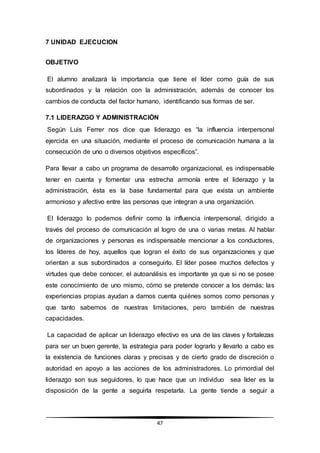 47
7 UNIDAD EJECUCION
OBJETIVO
El alumno analizará la importancia que tiene el líder como guía de sus
subordinados y la relación con la administración, además de conocer los
cambios de conducta del factor humano, identificando sus formas de ser.
7.1 LIDERAZGO Y ADMINISTRACIÓN
Según Luis Ferrer nos dice que liderazgo es “la influencia interpersonal
ejercida en una situación, mediante el proceso de comunicación humana a la
consecución de uno o diversos objetivos específicos”.
Para llevar a cabo un programa de desarrollo organizacional, es indispensable
tener en cuenta y fomentar una estrecha armonía entre el liderazgo y la
administración, ésta es la base fundamental para que exista un ambiente
armonioso y afectivo entre las personas que integran a una organización.
El liderazgo lo podemos definir como la influencia interpersonal, dirigido a
través del proceso de comunicación al logro de una o varias metas. Al hablar
de organizaciones y personas es indispensable mencionar a los conductores,
los líderes de hoy, aquellos que logran el éxito de sus organizaciones y que
orientan a sus subordinados a conseguirlo. El líder posee muchos defectos y
virtudes que debe conocer, el autoanálisis es importante ya que si no se posee
este conocimiento de uno mismo, cómo se pretende conocer a los demás; las
experiencias propias ayudan a darnos cuenta quiénes somos como personas y
que tanto sabemos de nuestras limitaciones, pero también de nuestras
capacidades.
La capacidad de aplicar un liderazgo efectivo es una de las claves y fortalezas
para ser un buen gerente, la estrategia para poder lograrlo y llevarlo a cabo es
la existencia de funciones claras y precisas y de cierto grado de discreción o
autoridad en apoyo a las acciones de los administradores. Lo primordial del
liderazgo son sus seguidores, lo que hace que un individuo sea líder es la
disposición de la gente a seguirla respetarla. La gente tiende a seguir a
 