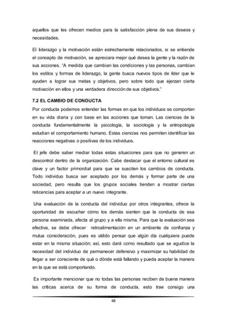 48
aquellos que les ofrecen medios para la satisfacción plena de sus deseos y
necesidades.
El liderazgo y la motivación están estrechamente relacionados, si se entiende
el concepto de motivación, se apreciara mejor qué desea la gente y la razón de
sus acciones. “A medida que cambian las condiciones y las personas, cambian
los estilos y formas de liderazgo, la gente busca nuevos tipos de líder que le
ayuden a lograr sus metas y objetivos, pero sobre todo que ejerzan cierta
motivación en ellos y una verdadera dirección de sus objetivos.”
7.2 EL CAMBIO DE CONDUCTA
Por conducta podemos entender las formas en que los individuos se comportan
en su vida diaria y con base en las acciones que toman. Las ciencias de la
conducta fundamentalmente la psicología, la sociología y la antropología
estudian el comportamiento humano. Estas ciencias nos permiten identificar las
reacciones negativas o positivas de los individuos.
El jefe debe saber mediar todas estas situaciones para que no generen un
descontrol dentro de la organización. Cabe destacar que el entorno cultural es
clave y un factor primordial para que se susciten los cambios de conducta.
Todo individuo busca ser aceptado por los demás y formar parte de una
sociedad, pero resulta que los grupos sociales tienden a mostrar ciertas
reticencias para aceptar a un nuevo integrante.
Una evaluación de la conducta del individuo por otros integrantes, ofrece la
oportunidad de escuchar cómo los demás sienten que la conducta de esa
persona examinada, afecta al grupo y a ella misma. Para que la evaluación sea
efectiva, se debe ofrecer retroalimentación en un ambiente de confianza y
mutua consideración, pues es válido pensar que algún día cualquiera puede
estar en la misma situación; así, esto dará como resultado que se agudice la
necesidad del individuo de permanecer defensivo y maximizar su habilidad de
llegar a ser consciente de qué o dónde está fallando y pueda aceptar la manera
en la que se está comportando.
Es importante mencionar que no todas las personas reciben de buena manera
las críticas acerca de su forma de conducta, esto trae consigo una
 