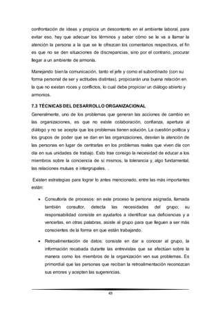 49
confrontación de ideas y propicia un descontento en el ambiente laboral, para
evitar eso, hay que adecuar los términos y saber cómo se le va a llamar la
atención la persona a la que se le ofrezcan los comentarios respectivos, el fin
es que no se den situaciones de discrepancias, sino por el contrario, procurar
llegar a un ambiente de armonía.
Manejando bien la comunicación, tanto el jefe y como el subordinado (con su
forma personal de ser y actitudes distintas), propiciarán una buena relación en
la que no existan roces y conflictos, lo cual debe propiciar un diálogo abierto y
armonios.
7.3 TÉCNICAS DEL DESARROLLO ORGANIZACIONAL
Generalmente, uno de los problemas que generan las acciones de cambio en
las organizaciones, es que no existe colaboración, confianza, apertura al
diálogo y no se acepta que los problemas tienen solución. La cuestión política y
los grupos de poder que se dan en las organizaciones, desvían la atención de
las personas en lugar de centrarlas en los problemas reales que viven día con
día en sus unidades de trabajo. Esto trae consigo la necesidad de educar a los
miembros sobre la conciencia de sí mismos, la tolerancia y, algo fundamental,
las relaciones mutuas e intergrupales. .
Existen estrategias para lograr lo antes mencionado, entre las más importantes
están:
 Consultoría de procesos: en este proceso la persona asignada, llamada
también consultor, detecta las necesidades del grupo; su
responsabilidad consiste en ayudarlos a identificar sus deficiencias y a
vencerlas, en otras palabras, asiste al grupo para que lleguen a ser más
conscientes de la forma en que están trabajando.
 Retroalimentación de datos: consiste en dar a conocer al grupo, la
información recabada durante las entrevistas que se efectúan sobre la
manera como los miembros de la organización ven sus problemas. Es
primordial que las personas que reciban la retroalimentación reconozcan
sus errores y acepten las sugerencias.
 