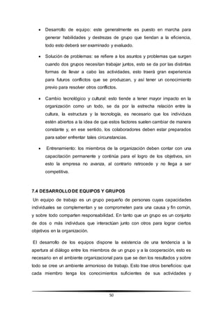 50
 Desarrollo de equipo: este generalmente es puesto en marcha para
generar habilidades y destrezas de grupo que tiendan a la eficiencia,
todo esto deberá ser examinado y evaluado.
 Solución de problemas: se refiere a los asuntos y problemas que surgen
cuando dos grupos necesitan trabajar juntos, esto se da por las distintas
formas de llevar a cabo las actividades, esto traerá gran experiencia
para futuros conflictos que se produzcan, y así tener un conocimiento
previo para resolver otros conflictos.
 Cambio tecnológico y cultural: esto tiende a tener mayor impacto en la
organización como un todo, se da por la estrecha relación entre la
cultura, la estructura y la tecnología, es necesario que los individuos
estén abiertos a la idea de que estos factores suelen cambiar de manera
constante y, en ese sentido, los colaboradores deben estar preparados
para saber enfrentar tales circunstancias.
 Entrenamiento: los miembros de la organización deben contar con una
capacitación permanente y continúa para el logro de los objetivos, sin
esto la empresa no avanza, al contrario retrocede y no llega a ser
competitiva.
7.4 DESARROLLO DE EQUIPOS Y GRUPOS
Un equipo de trabajo es un grupo pequeño de personas cuyas capacidades
individuales se complementan y se comprometen para una causa y fin común,
y sobre todo comparten responsabilidad. En tanto que un grupo es un conjunto
de dos o más individuos que interactúan junto con otros para lograr ciertos
objetivos en la organización.
El desarrollo de los equipos dispone la existencia de una tendencia a la
apertura al diálogo entre los miembros de un grupo y a la cooperación, esto es
necesario en el ambiente organizacional para que se den los resultados y sobre
todo se cree un ambiente armonioso de trabajo. Esto trae otros beneficios: que
cada miembro tenga los conocimientos suficientes de sus actividades y
 