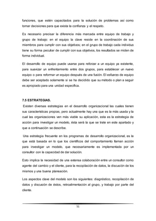 51
funciones, que estén capacitados para la solución de problemas así como
tomar decisiones para que exista la confianza y el respeto.
Es necesario precisar la diferencia más marcada entre equipo de trabajo y
grupo de trabajo: en el equipo la clave reside en la coordinación de sus
miembros para cumplir con sus objetivos; en el grupo de trabajo cada individuo
tiene su forma peculiar de cumplir con sus objetivos, los resultados se miden de
forma individual.
El desarrollo de equipo puede usarse para reforzar a un equipo ya existente,
para suavizar un enfrentamiento entre dos grupos, para establecer un nuevo
equipo o para reformar un equipo después de una fusión. El esfuerzo de equipo
debe ser aceptado solamente si se ha decidido que su método o plan a seguir
es apropiado para una unidad específica.
7.5 ESTRATEGIAS.
Existen diversas estrategias en el desarrollo organizacional las cuales tienen
sus características propias, pero actualmente hay una que es la más usada y la
cual las organizaciones ven más viable su aplicación, esta es la estrategia de
acción para investigar un modelo, ésta será la que se trate en este apartado y
que a continuación se describe.
Una estrategia frecuente en los programas de desarrollo organizacional, es la
que está basada en lo que los científicos del comportamiento llaman acción
para investigar un modelo, que necesariamente es implementada por un
consultor con la capacidad de dar solución.
Esto implica la necesidad de una extensa colaboración entre un consultor como
agente del cambio y el cliente, para la recopilación de datos, la discusión de los
mismos y una buena planeación.
Los aspectos clave del modelo son los siguientes: diagnóstico, recopilación de
datos y discusión de éstos, retroalimentación al grupo, y trabajo por parte del
cliente.
 
