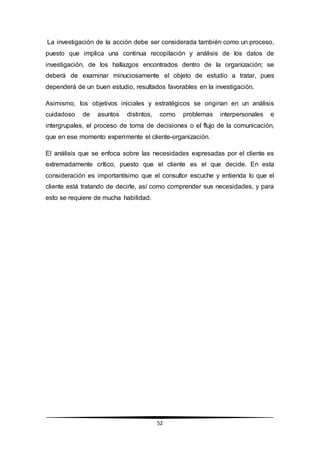 52
La investigación de la acción debe ser considerada también como un proceso,
puesto que implica una continua recopilación y análisis de los datos de
investigación, de los hallazgos encontrados dentro de la organización; se
deberá de examinar minuciosamente el objeto de estudio a tratar, pues
dependerá de un buen estudio, resultados favorables en la investigación.
Asimismo, los objetivos iniciales y estratégicos se originan en un análisis
cuidadoso de asuntos distintos, como problemas interpersonales e
intergrupales, el proceso de toma de decisiones o el flujo de la comunicación,
que en ese momento experimente el cliente-organización.
El análisis que se enfoca sobre las necesidades expresadas por el cliente es
extremadamente crítico, puesto que el cliente es el que decide. En esta
consideración es importantísimo que el consultor escuche y entienda lo que el
cliente está tratando de decirle, así como comprender sus necesidades, y para
esto se requiere de mucha habilidad.
 