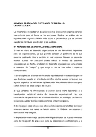 54
8 UNIDAD APRECIACIÓN CRÍTICA DEL DESARROLLO
ORGANIZACIONAL
La importancia de realizar un diagnóstico sobre el desarrollo organizacional es
trascendental para el futuro de las empresas. Realizar un análisis de las
organizaciones significa ahondar más sobre la problemática que se presenta
cuando los individuos se enfrentan a los cambios.
8.1 ANÁLISIS DEL DESARROLLO ORGANIZACIONAL
Si bien es cierto el desarrollo organizacional es una herramienta importante
para las organizaciones, ya que permite conocer un parámetro de lo que
estamos realizando bien y también en qué estamos fallando; no obstante,
muchos autores han analizado ciertas críticas al modelo del desarrollo
organizacional, de hecho, alrededor del desarrollo organizacional se ha creado
el concepto de “mágico” y que surge a raíz de tres mitos o aspectos
controversiales:
1) Su disciplina: se dice que el desarrollo organizacional se caracteriza por ser
una disciplina basada en el método científico, ciertos autores consideran que
algunos aspectos del desarrollo organizacional relacionados con su disciplina
se han tomado de otros campos de estudio.
2) Sus variables no investigables: al parecer existe cierta resistencia a la
investigación tradicional dentro del desarrollo organizacional. Hay una
controversia de que se basa en el método científico; sin embargo, persiste una
resistencia a utilizar la metodología científica en la investigación.
3) Su novedad: existe el caso que el desarrollo organizacional utiliza técnicas y
procesos nuevos, que nunca se habían usado; no obstante, sus procesos y
técnicas son muy antiguos.
4) Imprecisión en el campo del desarrollo organizacional: los nuevos conceptos
como la integración de grupos así como su capacitación en el laboratorio y la
 