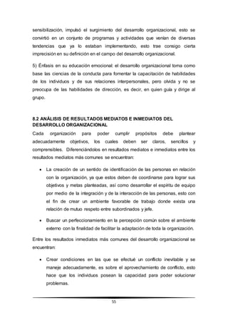 55
sensibilización, impulsó el surgimiento del desarrollo organizacional, esto se
convirtió en un conjunto de programas y actividades que venían de diversas
tendencias que ya lo estaban implementando, esto trae consigo cierta
imprecisión en su definición en el campo del desarrollo organizacional.
5) Énfasis en su educación emocional: el desarrollo organizacional toma como
base las ciencias de la conducta para fomentar la capacitación de habilidades
de los individuos y de sus relaciones interpersonales, pero olvida y no se
preocupa de las habilidades de dirección, es decir, en quien guía y dirige al
grupo.
8.2 ANÁLISIS DE RESULTADOS MEDIATOS E INMEDIATOS DEL
DESARROLLO ORGANIZACIONAL
Cada organización para poder cumplir propósitos debe plantear
adecuadamente objetivos, los cuales deben ser claros, sencillos y
comprensibles. Diferenciándolos en resultados mediatos e inmediatos entre los
resultados mediatos más comunes se encuentran:
 La creación de un sentido de identificación de las personas en relación
con la organización, ya que estos deben de coordinarse para lograr sus
objetivos y metas planteadas, así como desarrollar el espíritu de equipo
por medio de la integración y de la interacción de las personas, esto con
el fin de crear un ambiente favorable de trabajo donde exista una
relación de mutuo respeto entre subordinados y jefe.
 Buscar un perfeccionamiento en la percepción común sobre el ambiente
externo con la finalidad de facilitar la adaptación de toda la organización.
Entre los resultados inmediatos más comunes del desarrollo organizacional se
encuentran:
 Crear condiciones en las que se efectué un conflicto inevitable y se
maneje adecuadamente, es sobre el aprovechamiento de conflicto, esto
hace que los individuos posean la capacidad para poder solucionar
problemas.
 