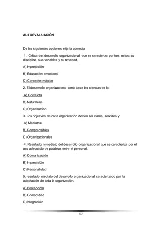 57
AUTOEVALUACIÓN
De las siguientes opciones elija la correcta
1. Crítica del desarrollo organizacional que se caracteriza por tres mitos: su
disciplina, sus variables y su novedad.
A) Imprecisión
B) Educación emocional
C) Concepto mágico
2. El desarrollo organizacional tomó base las ciencias de la:
A) Conducta
B) Naturaleza
C) Organización
3. Los objetivos de cada organización deben ser claros, sencillos y:
A) Mediatos
B) Comprensibles
C) Organizacionales
4. Resultado inmediato del desarrollo organizacional que se caracteriza por el
uso adecuado de palabras entre el personal.
A) Comunicación
B) Imprecisión
C) Personalidad
5. resultado mediato del desarrollo organizacional caracterizado por la
adaptación de toda la organización.
A) Percepción
B) Comodidad
C) Integración
 
