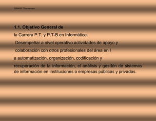 CONALEP Tlaquepaque 
1.1. Objetivo General de 
la Carrera P.T. y P.T-B en Informática. 
Desempeñar a nivel operativo actividades de apoyo y 
colaboración con otros profesionales del área en l 
a automatización, organización, codificación y 
recuperación de la información, el análisis y gestIón de sistemas 
de información en instituciones o empresas públicas y privadas. 
 