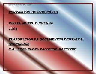 CONALEP TLAQUEPAQUE 077 JALISCO 
PORTAFOLIO DE EVIDENCIAS 
ISRAEL MONROY JIMENEZ 
3103 
ELABORACION DE DOCUMENTOS DIGITALES 
AVANSADOS 
T.A : ROSA ELENA PALOMINO MARTINEZ 
 