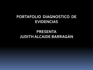 PORTAFOLIO DIAGNOSTICO DE 
EVIDENCIAS 
PRESENTA 
JUDITH ALCAIDE BARRAGÁN 
 