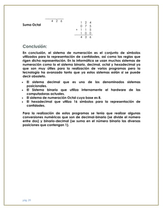 pág. 20 
Suma Octal 
Conclusión: En conclusión, el sistema de numeración es el conjunto de símbolos utilizados para la representación de cantidades, así como las reglas que rigen dicha representación. En la informática se usan muchos sistemas de numeración como lo el sistema binario, decimal, octal y hexadecimal ya que son muy útiles para la realización de varios programas pero la tecnología ha avanzado tanto que ya estos sistemas están si se puede decir obsoleto.  El sistema decimal que es uno de los denominados sistemas posicionales.  El Sistema binario que utiliza internamente el hardware de las computadoras actuales.  El sistema de numeración Octal cuya base es 8.  El hexadecimal que utiliza 16 símbolos para la representación de cantidades. Para la realización de estos programas se tenia que realizar algunas conversiones numéricas que son de decimal-binario (se divide el número entre dos) y binario-decimal (se suma en el número binario las diversas posiciones que contengan 1). 
4 
2 
6 
1 
2 
4 
0 
7 
5 
+ 
1 
1 
5 
1 
0 
0 
4 
3 
6  
