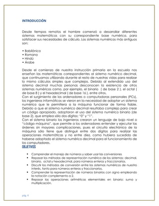 pág. 4 
INTRODUCCIÓN 
Desde tiempos remotos el hombre comenzó a desarrollar diferentes sistemas matemáticos con su correspondiente base numérica, para satisfacer sus necesidades de cálculo. Los sistemas numéricos más antiguos son: 
• Babilónico 
• Romano 
• Hindú 
• Árabe 
Desde el comienzo de nuestra instrucción primaria en la escuela nos enseñan las matemáticas correspondientes al sistema numérico decimal, que continuamos utilizando durante el resto de nuestras vidas para realizar lo mismo cálculos simples que complejos. Debido al extendido uso del sistema decimal muchas personas desconocen la existencia de otros sistemas numéricos como, por ejemplo, el binario ( de base 2 ), el octal ( de base 8 ) y el hexadecimal ( de base 16 ), entre otros. 
Con el surgimiento de los ordenadores o computadoras personales (PCs), los ingenieros informáticos se vieron en la necesidad de adoptar un sistema numérico que le permitiera a la máquina funcionar de forma fiable. Debido a que el sistema numérico decimal resultaba complejo para crear un código apropiado, adoptaron el uso del sistema numérico binario (de base 2), que emplea sólo dos dígitos: “0” y “1”. 
Con el sistema binario los ingenieros crearon un lenguaje de bajo nivel o “código máquina”, que permite a los ordenadores entender y ejecutar las órdenes sin mayores complicaciones, pues el circuito electrónico de la máquina sólo tiene que distinguir entre dos dígitos para realizar las operaciones matemáticas y no entre diez, como hubiera sucedido de haberse adoptado el sistema numérico decimal para el funcionamiento de los computadores. 
OBJETIVOS 
• Comprender el manejo de números y saber usar las conversiones 
• Repasar los métodos de representación numérica de los sistemas: decimal, binario, octal y hexadecimal, para números enteros y fraccionarios. 
• Discutir los métodos de conversión entre los sistemas numéricos de nuestro interés, tanto para números enteros y fraccionarios. 
• Comprender la representación de números binarios con signo empleando la notación complemento a 2. 
• Repasar las operaciones aritméticas elementales en binario: suma y multiplicación.  