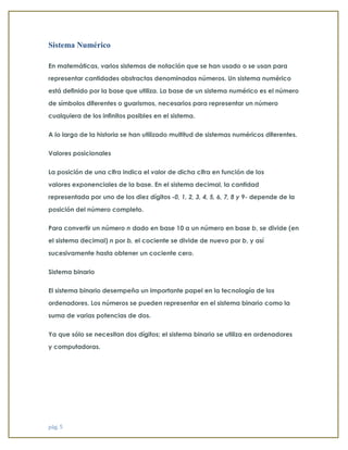 pág. 5 
Sistema Numérico En matemáticas, varios sistemas de notación que se han usado o se usan para representar cantidades abstractas denominadas números. Un sistema numérico está definido por la base que utiliza. La base de un sistema numérico es el número de símbolos diferentes o guarismos, necesarios para representar un número cualquiera de los infinitos posibles en el sistema. A lo largo de la historia se han utilizado multitud de sistemas numéricos diferentes. Valores posicionales La posición de una cifra indica el valor de dicha cifra en función de los valores exponenciales de la base. En el sistema decimal, la cantidad representada por uno de los diez dígitos -0, 1, 2, 3, 4, 5, 6, 7, 8 y 9- depende de la posición del número completo. Para convertir un número n dado en base 10 a un número en base b, se divide (en el sistema decimal) n por b, el cociente se divide de nuevo por b, y así sucesivamente hasta obtener un cociente cero. Sistema binario El sistema binario desempeña un importante papel en la tecnología de los ordenadores. Los números se pueden representar en el sistema binario como la suma de varias potencias de dos. Ya que sólo se necesitan dos dígitos; el sistema binario se utiliza en ordenadores y computadoras.  