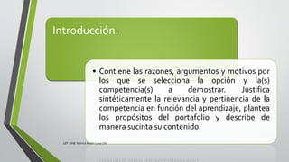 Introducción.
• Contiene las razones, argumentos y motivos por
los que se selecciona la opción y la(s)
competencia(s) a demostrar. Justifica
sintéticamente la relevancia y pertinencia de la
competencia en función del aprendizaje, plantea
los propósitos del portafolio y describe de
manera sucinta su contenido.
LEP BINE Mónica Analín Luna Chti
 