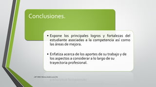 Conclusiones.
• Expone los principales logros y fortalezas del
estudiante asociadas a la competencia así como
las áreas de mejora.
• Enfatiza acerca de los aportes de su trabajo y de
los aspectos a considerar a lo largo de su
trayectoria profesional.
LEP BINE Mónica Analín Luna Chti
 