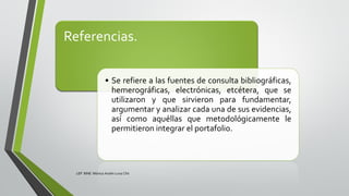 Referencias.
• Se refiere a las fuentes de consulta bibliográficas,
hemerográficas, electrónicas, etcétera, que se
utilizaron y que sirvieron para fundamentar,
argumentar y analizar cada una de sus evidencias,
así como aquéllas que metodológicamente le
permitieron integrar el portafolio.
LEP BINE Mónica Analín Luna Chti
 