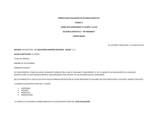 RÚBRICA PARA EVALUACIÓN DE SECUENCIA DIDÁCTICA.
BLOQUE 1
¿CÓMO NOS EXPRESAMOS? EL CUERPO Y LA VOZ
SECUENCIA DIDÁCTICA 3. “MI PERSONAJE”
PRIMER GRADO
CD. VICTORIA, TAMAULIPAS. A 12 JUNIO DE 2014
MATERIA: ARTES/TEATRO LIC: ROSA MARIA MARTÍNEZ BALDERAS GRUPO: 1º. A
VALOR CUANTITATIVO: 3 PUNTOS
FECHA DE ENTREGA:
NOMBRE DE LOS ALUMNOS:
NÚMERO DE EQUIPO:
LEE CON ATENCIÓN Y TOMA EN CUENTA LA SIGUIENTE RÚBRICA CON LA QUE SE EVALUARÁ TU DESEMPEÑO Y EL DE TU EQUIPO EN LA REALIZACIÓN DE LA SECUENCIA
DIDÁCTICA PARA TU CALIFICACIÓN SUMATIVA. CADA INDICADOR TIENE UN NIVEL DE CALIFICACIÓN SEGÚN EL DESEMPEÑO:
NO LO ENTREGÓ (EN EL CASO DE QUE NO SE REALICÉ NINGUNA INSTRUCCIÓN DE ALGÚN INDICADOR SE EVALUARÁ CON CERO) INSUFICIENTE, SUFICIENTE, BUENO O EXCELENTE.
Y CUBRIRÁ LOS SIGUIENTES ASPECTOS: 3 PUNTOS
1. CONTENIDO
2. HISTORIA
3. PROPUESTA
4. PRESENTACIÓN
EL EJERCICIO SE EVALUARÁ DE FORMA INDIVIDUAL EN LOS SIGUIENTES ASPECTOS: AUTO EVALUACIÓN.
 