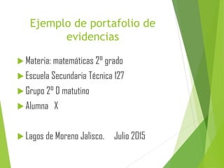 Ejemplo de portafolio de
evidencias
 Materia: matemáticas 2° grado
 Escuela Secundaria Técnica 127
 Grupo 2° D matutino
 Alumna X
 Lagos de Moreno Jalisco. Julio 2015
 