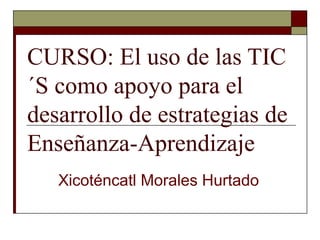 CURSO: El uso de las TIC
´S como apoyo para el
desarrollo de estrategias de
Enseñanza-Aprendizaje
Xicoténcatl Morales Hurtado
 
