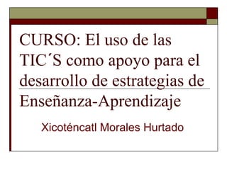 CURSO: El uso de las
TIC´S como apoyo para el
desarrollo de estrategias de
Enseñanza-Aprendizaje
Xicoténcatl Morales Hurtado
 
