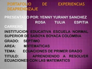 PRESENTADO POR: YENNY YURANY SANCHEZ
ROSA TULIA ESPITIA
CARRERO
INSTITUCION EDUCATIVA ESCUELA NORMAL
SUPERIOR DE SABOYA BOYACA COLOMBIA
GRADO: SEPTIMO
AREA: MATEMATICAS
TEMA: ECUACIONES DE PRIMER GRADO
TITULO: APRENDIENDO A RESOLVER
ECUACIONES CON LAS MATEMATICS
 