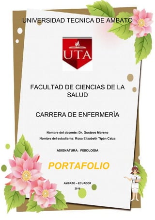 1
UNIVERSIDAD TECNICA DE AMBATO
FACULTAD DE CIENCIAS DE LA
SALUD
CARRERA DE ENFERMERÌA
Nombre del docente: Dr. Gustavo Moreno
Nombre del estudiante: Rosa Elizabeth Tipán Caiza
ASIGNATURA: FISIOLOGIA
AMBATO – ECUADOR
2016
PORTAFOLIO
 