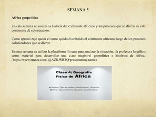 SEMANA 5
África geopolítica
En esta semana se analiza la historia del continente africano y los procesos que se dieron en este
continente de colonización.
Como aprendizaje queda el como quedo distribuido el continente africano luego de los procesos
colonizadores que se dieron.
En esta semana se utilizo la plataforma Emaze para analizar la situación, la profesora la utilizo
como material para desarrollar una clase magistral geopolítica e histórica de África.
(https://www.emaze.com/ @AZILWRTQ/presentation-name)
 