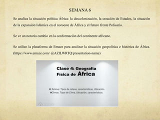 SEMANA 6
Se analiza la situación política África: la descolonización, la creación de Estados, la situación
de la expansión Islámica en el noroeste de África y el futuro frente Polisario.
Se ve un notorio cambio en la conformación del continente africano.
Se utilizo la plataforma de Emaze para analizar la situación geopolítica e histórica de África.
(https://www.emaze.com/ @AZILWRTQ/presentation-name)
 