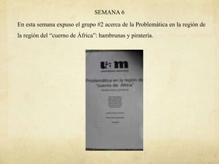 SEMANA 6
En esta semana expuso el grupo #2 acerca de la Problemática en la región de
la región del “cuerno de África”: hambrunas y piratería.
 