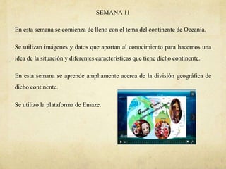 SEMANA 11
En esta semana se comienza de lleno con el tema del continente de Oceanía.
Se utilizan imágenes y datos que aportan al conocimiento para hacernos una
idea de la situación y diferentes características que tiene dicho continente.
En esta semana se aprende ampliamente acerca de la división geográfica de
dicho continente.
Se utilizo la plataforma de Emaze.
 