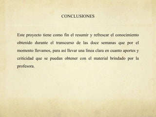CONCLUSIONES
Este proyecto tiene como fin el resumir y refrescar el conocimiento
obtenido durante el transcurso de las doce semanas que por el
momento llevamos, para así llevar una línea clara en cuanto aportes y
criticidad que se puedan obtener con el material brindado por la
profesora.
 