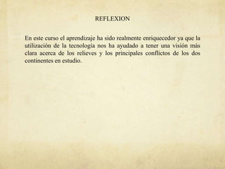 REFLEXION
En este curso el aprendizaje ha sido realmente enriquecedor ya que la
utilización de la tecnología nos ha ayudado a tener una visión más
clara acerca de los relieves y los principales conflictos de los dos
continentes en estudio.
 