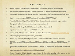 BIBLIOGRAFIA
• Solano, Francisco (2009) Intereses geopolíticos en el Ártico y la Antártida. Recuperado de
• http://portal.uexternado.edu.co/pdf/5_revistaZero/zero20/15_Solano_Intereses_Geopoliticos.pdf
• Antología de propedéutico de ciencias naturales. Capítulo V (2013 ) Orografía e hidrografía de África
• y Oceanía. Recuperado de
http://www.conevyt.org.mx/cursos/inea/ineapdfs/proped/cnatural/a157_158.pdf
• Fernández Martínez, Miguel Ángel (2009) África, el oscuro futuro del continente negro. Madrid.
• Recuperado de http://www.somosbacteriasyvirus.com/africa.pdf
• Atlas universal de Geografía (2010) Geografía de África. Recuperado de
• https://csociales.files.wordpress.com/2010/02/africa.pdf
Caransi, Carlo (2003) Sociedad e individuo en África. Recuperado de http://www.revistapueblos.org/
old/spip.php?page=imprimir_articulo&id_article=1419
Revilla, M y Suarez, I (2010) Migración, crisis y conflicto en África Sub sahariana. Fundación
Carolina. Cuaderno de trabajo número 44. Recuperado de
http://www.iecah.org/web/images/stories/publicaciones/otros/descargas/Africa_geopoltica_CEALCI.
pdf
Antología de propedéutico de ciencias naturales. Capítulo VI. Geografía de la Antártida. Recuperado
de
https://csociales.files.wordpress.com/2010/02/antartida.pdf
Rodao, Florentino (2006) Oceanía: entre el auge de los países grandes y los apuros de los
microestados. Recuperado de http://www.florentinorodao.com/articulos/art05f.pdf
 