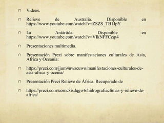 Videos.
Relieve de Australia. Disponible en
https://www.youtube.com/watch?v=ZSZS_TB1JpY
La Antártida. Disponible en
https://www.youtube.com/watch?v=VIkNFFCcqt4
Presentaciones multimedia.
Presentación Prezi sobre manifestaciones culturales de Asia,
África y Oceanía:
https://prezi.com/jjum4nwscuwo/manifestaciones-culturales-de-
asia-africa-y-ocenia/
Presentación Prezi Relieve de África. Recuperado de
https://prezi.com/uomc8isdqgw6/hidrografiaclimas-y-relieve-de-
africa/
 