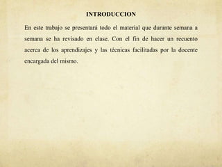 INTRODUCCION
En este trabajo se presentará todo el material que durante semana a
semana se ha revisado en clase. Con el fin de hacer un recuento
acerca de los aprendizajes y las técnicas facilitadas por la docente
encargada del mismo.
 