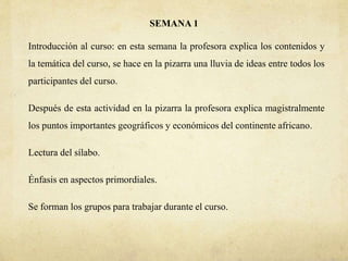 SEMANA 1
Introducción al curso: en esta semana la profesora explica los contenidos y
la temática del curso, se hace en la pizarra una lluvia de ideas entre todos los
participantes del curso.
Después de esta actividad en la pizarra la profesora explica magistralmente
los puntos importantes geográficos y económicos del continente africano.
Lectura del sílabo.
Énfasis en aspectos primordiales.
Se forman los grupos para trabajar durante el curso.
 