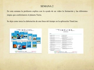 SEMANA 2
En esta semana la profesora explica con la ayuda de un video la formación y las diferentes
etapas que conformaron el planeta Tierra.
Se deja como tarea la elaboración de una línea del tiempo en la aplicación TimeLine.
 