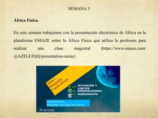 SEMANA 3
África Física.
En esta semana trabajamos con la presentación electrónica de África en la
plataforma EMAZE sobre la África Física que utilizo la profesora para
realizar una clase magistral (https://www.emaze.com/
@AZFLFZQQ/presentation-name)
 