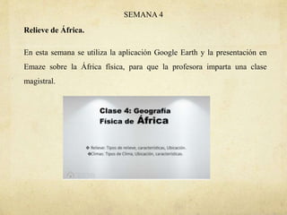 SEMANA 4
Relieve de África.
En esta semana se utiliza la aplicación Google Earth y la presentación en
Emaze sobre la África física, para que la profesora imparta una clase
magistral.
 