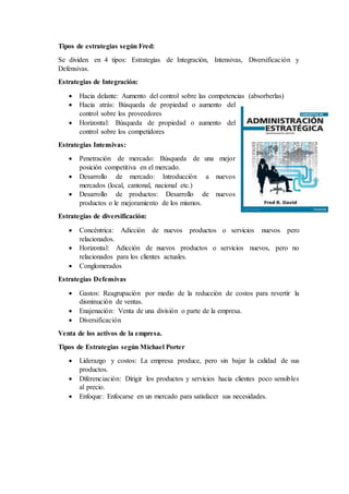 Tipos de estrategias según Fred:
Se dividen en 4 tipos: Estrategias de Integración, Intensivas, Diversificación y
Defensivas.
Estrategias de Integración:
 Hacia delante: Aumento del control sobre las competencias (absorberlas)
 Hacia atrás: Búsqueda de propiedad o aumento del
control sobre los proveedores
 Horizontal: Búsqueda de propiedad o aumento del
control sobre los competidores
Estrategias Intensivas:
 Penetración de mercado: Búsqueda de una mejor
posición competitiva en el mercado.
 Desarrollo de mercado: Introducción a nuevos
mercados (local, cantonal, nacional etc.)
 Desarrollo de productos: Desarrollo de nuevos
productos o le mejoramiento de los mismos.
Estrategias de diversificación:
 Concéntrica: Adicción de nuevos productos o servicios nuevos pero
relacionados.
 Horizontal: Adicción de nuevos productos o servicios nuevos, pero no
relacionados para los clientes actuales.
 Conglomerados
Estrategias Defensivas
 Gastos: Reagrupación por medio de la reducción de costos para revertir la
disminución de ventas.
 Enajenación: Venta de una división o parte de la empresa.
 Diversificación
Venta de los activos de la empresa.
Tipos de Estrategias según Michael Porter
 Liderazgo y costos: La empresa produce, pero sin bajar la calidad de sus
productos.
 Diferenciación: Dirigir los productos y servicios hacia clientes poco sensibles
al precio.
 Enfoque: Enfocarse en un mercado para satisfacer sus necesidades.
 