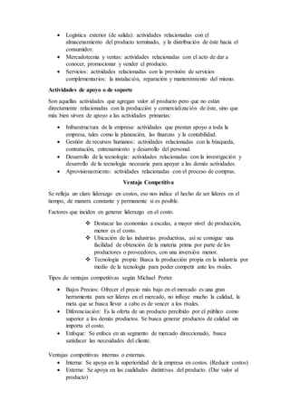  Logística exterior (de salida): actividades relacionadas con el
almacenamiento del producto terminado, y la distribución de éste hacia el
consumidor.
 Mercadotecnia y ventas: actividades relacionadas con el acto de dar a
conocer, promocionar y vender el producto.
 Servicios: actividades relacionadas con la provisión de servicios
complementarios: la instalación, reparación y mantenimiento del mismo.
Actividades de apoyo o de soporte
Son aquellas actividades que agregan valor al producto pero que no están
directamente relacionadas con la producción y comercialización de éste, sino que
más bien sirven de apoyo a las actividades primarias:
 Infraestructura de la empresa: actividades que prestan apoyo a toda la
empresa, tales como la planeación, las finanzas y la contabilidad.
 Gestión de recursos humanos: actividades relacionadas con la búsqueda,
contratación, entrenamiento y desarrollo del personal.
 Desarrollo de la tecnología: actividades relacionadas con la investigación y
desarrollo de la tecnología necesaria para apoyar a las demás actividades.
 Aprovisionamiento: actividades relacionadas con el proceso de compras.
Ventaja Competitiva
Se refleja un claro liderazgo en costos, eso nos indica el hecho de ser líderes en el
tiempo, de manera constante y permanente si es posible.
Factores que inciden en generar liderazgo en el costo.
 Destacar las economías a escalas, a mayor nivel de producción,
menor es el costo.
 Ubicación de las industrias productivas, así se consigue una
facilidad de obtención de la materia prima por parte de los
productores o proveedores, con una inversión menor.
 Tecnología propia: Busca la producción propia en la industria por
medio de la tecnología para poder competir ante los rivales.
Tipos de ventajas competitivas según Michael Porter
 Bajos Precios: Ofrecer el precio más bajo en el mercado es una gran
herramienta para ser líderes en el mercado, no influye mucho la calidad, la
meta que se busca llevar a cabo es de vencer a los rivales.
 Diferenciación: Es la oferta de un producto percibido por el público como
superior a los demás productos. Se busca generar productos de calidad sin
importa el costo.
 Enfoque: Se enfoca en un segmento de mercado direccionado, busca
satisfacer las necesidades del cliente.
Ventajas competitivas internas o externas.
 Interna: Se apoya en la superioridad de la empresa en costos. (Reducir costos)
 Externa: Se apoya en las cualidades distintivas del producto. (Dar valor al
producto)
 