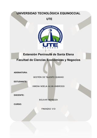 UNIVERSIDAD TECNOLÓGICA EQUINOCCIAL
UTE
Extensión Península de Santa Elena
Facultad de Ciencias Económicas y Negocios
ASIGNATURA:
GESTIÓN DE TALENTO HUMANO
ESTUDIANTE:
XIMENA NOELIA ALVIA AMBROSSI
DOCENTE:
BOLIVAR MENDOZA
CURSO:
FINANZAS VI D
 