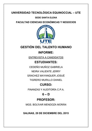 UNIVERSIDAD TECNOLÓGICA EQUINOCCIAL – UTE
SEDE SANTA ELENA
FACULTAD CIENCIAS ECONÓMICAS Y NEGOCIOS
GESTIÓN DEL TALENTO HUMANO
INFORME:
ENTREVISTA A CANDIDATOS
ESTUDIANTES:
CEDEÑO MUÑOZ GABRIELA
NEIRA VALIENTE JERRY
SÁNCHEZ MAYANQUER JOSUÉ
TIGRERO MURILLO DANIEL
CURSO:
FINANZAS Y AUDITORÍA C.P.A.
6 – D
PROFESOR:
MGS. BOLÍVAR MENDOZA MORÁN
SALINAS, 29 DE DICIEMBRE DEL 2015
 