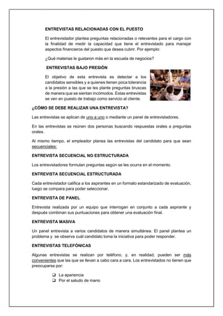 ENTREVISTAS RELACIONADAS CON EL PUESTO
El entrevistador plantea preguntas relacionadas o relevantes para el cargo con
la finalidad de medir la capacidad que tiene el entrevistado para manejar
aspectos financieros del puesto que desea cubrir. Por ejemplo:
¿Qué materias le gustaron más en la escuela de negocios?
ENTREVISTAS BAJO PRESIÓN
El objetivo de esta entrevista es detectar a los
candidatos sensibles y a quienes tienen poca tolerancia
a la presión a las que se les plante preguntas bruscas
de manera que se sientan incómodos. Estas entrevistas
se ven en puesto de trabajo como servicio al cliente.
¿CÓMO SE DEBE REALIZAR UNA ENTREVISTA?
Las entrevistas se aplican de uno a uno o mediante un panel de entrevistadores.
En las entrevistas se reúnen dos personas buscando respuestas orales a preguntas
orales.
Al mismo tiempo, el empleador planea las entrevistas del candidato para que sean
secuenciales:
ENTREVISTA SECUENCIAL NO ESTRUCTURADA
Los entrevistadores formulan preguntas según se les ocurra en el momento.
ENTREVISTA SECUENCIAL ESTRUCTURADA
Cada entrevistador califica a los aspirantes en un formato estandarizado de evaluación,
luego se compara para poder seleccionar.
ENTREVISTA DE PANEL
Entrevista realizada por un equipo que interrogan en conjunto a cada aspirante y
después combinan sus puntuaciones para obtener una evaluación final.
ENTREVISTA MASIVA
Un panel entrevista a varios candidatos de manera simultánea. El panel plantea un
problema y se observa cuál candidato toma la iniciativa para poder responder.
ENTREVISTAS TELEFÓNICAS
Algunas entrevistas se realizan por teléfono, y, en realidad, pueden ser más
convenientes que las que se llevan a cabo cara a cara. Los entrevistados no tienen que
preocuparse por:
 La apariencia
 Por el saludo de mano
 