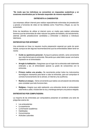 “De modo que los individuos se concentran en respuestas sustantivas y en
ocasiones asombrados por la llamada responden de manera espontánea”.
ENTREVISTA A CANDIDATOS
Las empresas utilizan internet para realizar especialmente entrevistas de preselección
y gracias a funciones de video en las tabletas como: FaceTime y Skype, su uso ha
aumentado.
Entre los beneficios de utilizar el internet como un medio para realizar entrevistas
tenemos que las entrevistas de video reducen los gastos de traslado y de reclutamiento,
además permite preseleccionar candidatos y entrevistar a distancia a individuos
talentosos.
ENTREVISTAS POR INTERNET
Una entrevista en línea no requiere mucha preparación especial por parte de quien
recluta, aunque se dan algunas recomendaciones que los entrevistados deben tener en
mente:
 Cuide su apariencia personal.- Aunque le parezca extraño, sería conveniente
que vista formal para la entrevista. Recuerda que usted debe causar una buena
impresión en el entrevistador.
 Arregle la habitación.- Asegúrese que el lugar de la entrevista esté totalmente
ordenado y así, el entrevistador aprecie su grado de compromiso con la
entrevista.
 Primero realice una prueba.- Se recomienda probar todos los instrumentos
tecnológicos necesarios para llevar a cabo la entrevista, para así comprobar el
correcto funcionamiento de la cámara, el internet y los audífonos.
 Realice un ensayo.- Sería conveniente que realice una simulación de entrevista
para constatar que todo funcione bien.
 Relájese.- Imagine que está realizando una entrevista donde el entrevistador
está frente a usted, module bien la voz y mantenga siempre una postura relajada.
ENTREVISTAS POR COMPUTADORA
La mayoría de las entrevistas por computadora presentan al candidato una serie de
preguntas acerca de:
 Los antecedentes
 La experiencia
 La formación académica
 Habilidades
 Conocimientos
 Actitudes Laborales
 